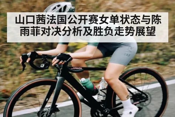 山口茜法国公开赛女单状态与陈雨菲对决分析及胜负走势展望